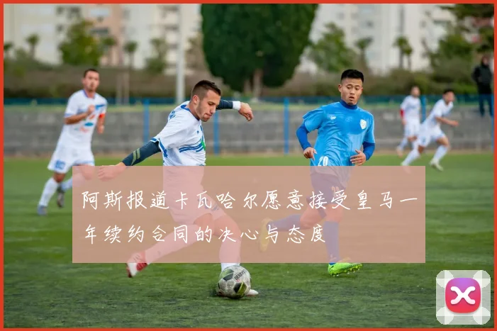 阿斯报道卡瓦哈尔愿意接受皇马一年续约合同的决心与态度