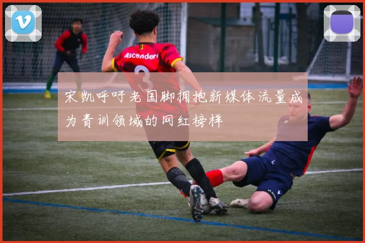 宋凯呼吁老国脚拥抱新媒体流量成为青训领域的网红榜样