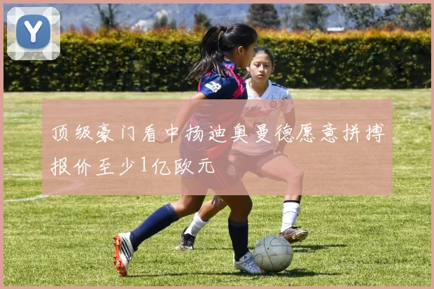 顶级豪门看中扬迪奥曼德愿意拼搏报价至少1亿欧元