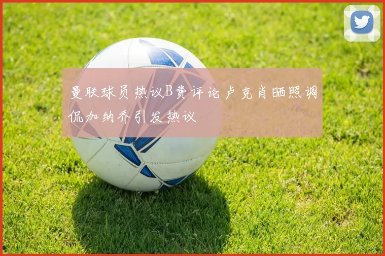 曼联球员热议B费评论卢克肖晒照调侃加纳乔引发热议
