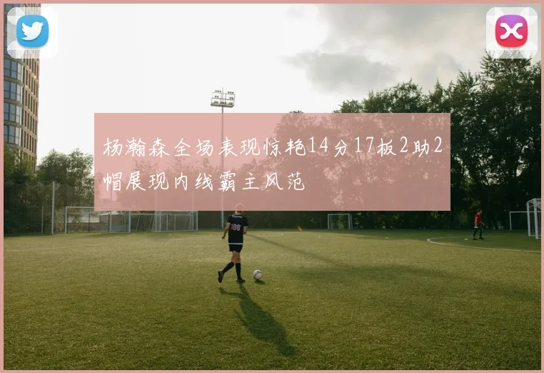 杨瀚森全场表现惊艳14分17板2助2帽展现内线霸主风范
