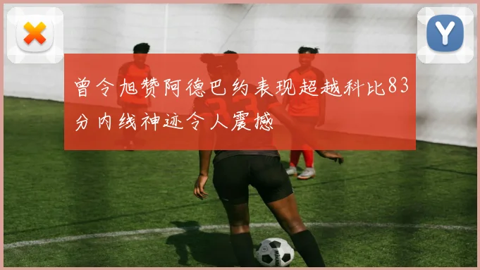 曾令旭赞阿德巴约表现超越科比83分内线神迹令人震撼