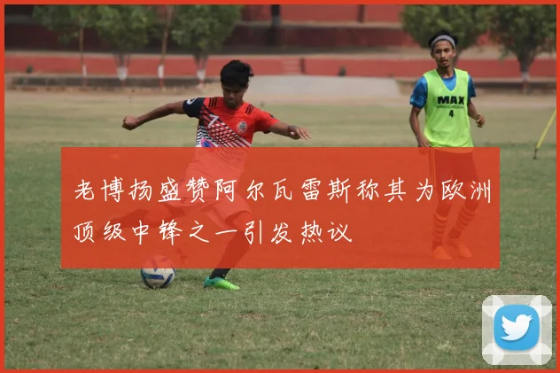 老博扬盛赞阿尔瓦雷斯称其为欧洲顶级中锋之一引发热议
