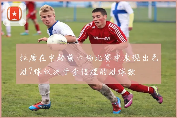 拉唐在中超前六场比赛中表现出色进7球仅次于金信煜的进球数