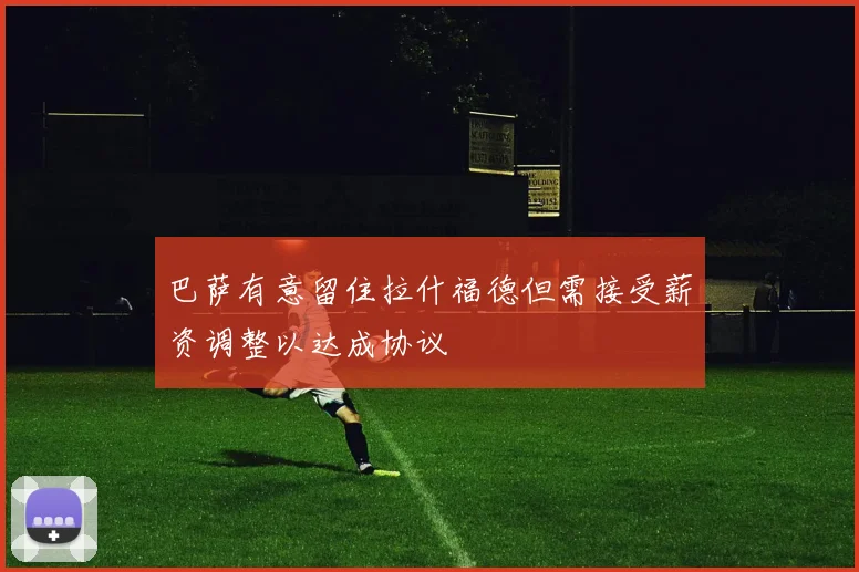 巴萨有意留住拉什福德但需接受薪资调整以达成协议