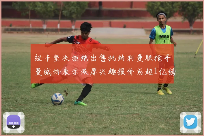 纽卡坚决拒绝出售托纳利曼联枪手曼城均表示浓厚兴趣报价或超1亿镑