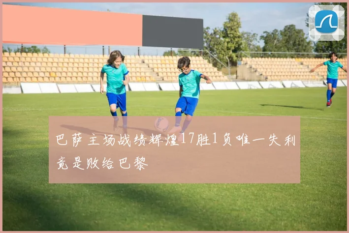 巴萨主场战绩辉煌17胜1负唯一失利竟是败给巴黎