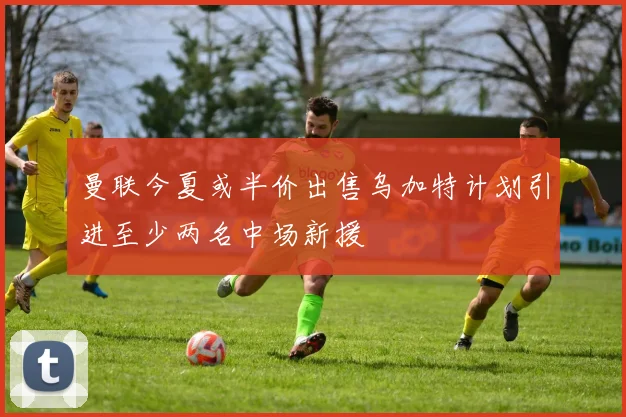 曼联今夏或半价出售乌加特计划引进至少两名中场新援