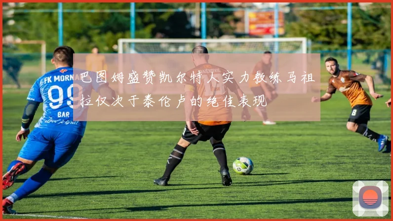 巴图姆盛赞凯尔特人实力教练马祖拉仅次于泰伦卢的绝佳表现