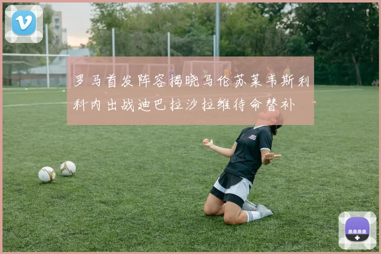 罗马首发阵容揭晓马伦苏莱韦斯利科内出战迪巴拉沙拉维待命替补