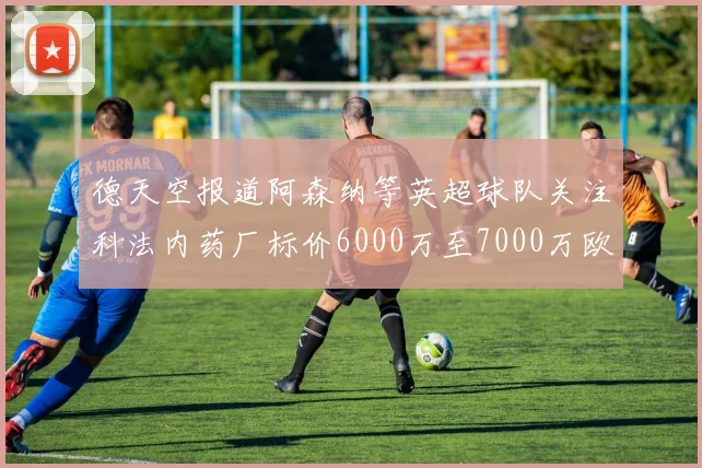 德天空报道阿森纳等英超球队关注科法内药厂标价6000万至7000万欧元