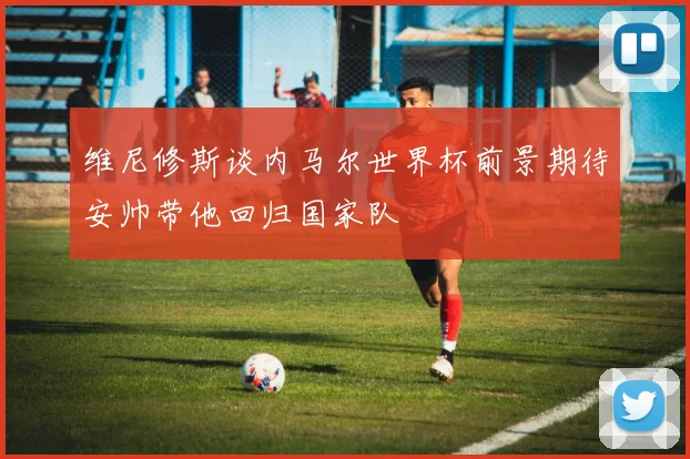维尼修斯谈内马尔世界杯前景期待安帅带他回归国家队