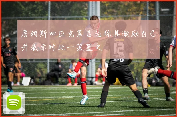 詹姆斯回应克莱言论称其激励自己并表示对此一笑置之