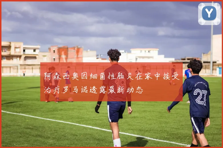 阿森西奥因细菌性肠炎在家中接受治疗罗马诺透露最新动态