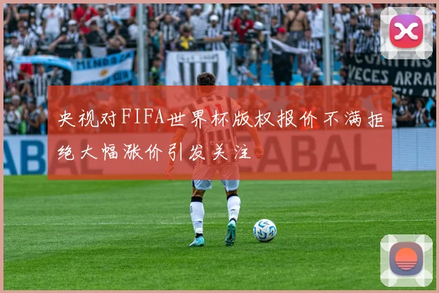 央视对FIFA世界杯版权报价不满拒绝大幅涨价引发关注