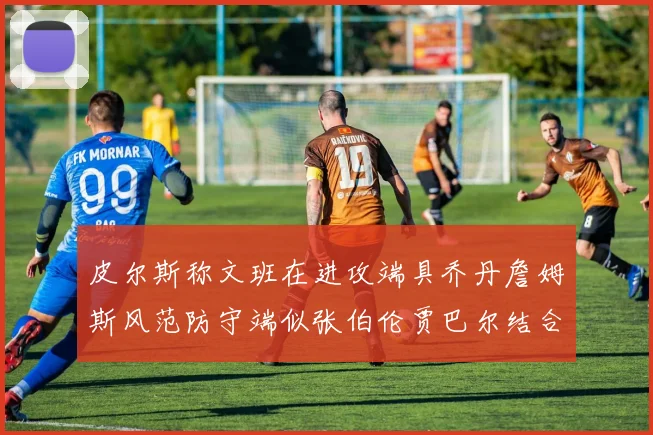 皮尔斯称文班在进攻端具乔丹詹姆斯风范防守端似张伯伦贾巴尔结合