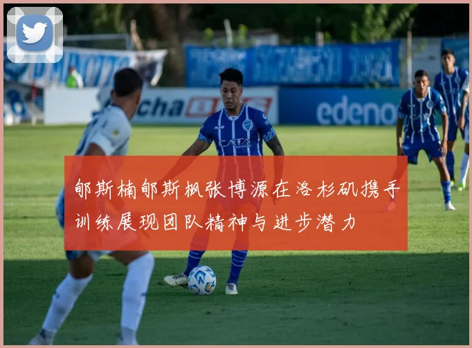 郇斯楠郇斯枫张博源在洛杉矶携手训练展现团队精神与进步潜力