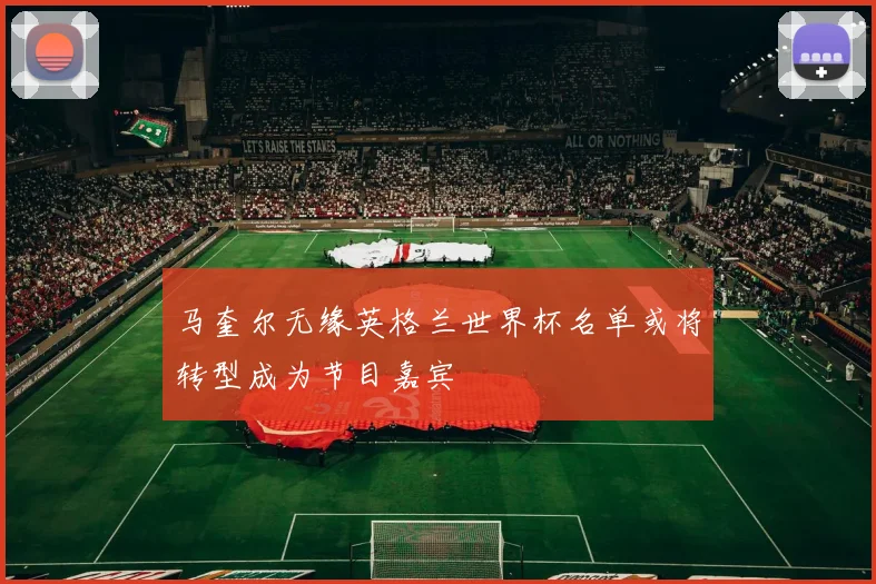 马奎尔无缘英格兰世界杯名单或将转型成为节目嘉宾