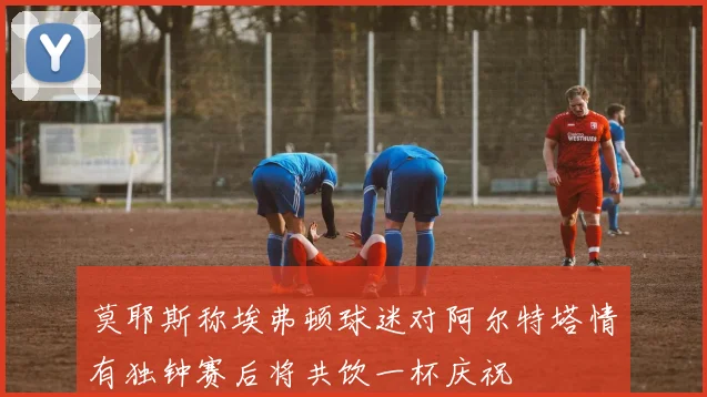 莫耶斯称埃弗顿球迷对阿尔特塔情有独钟赛后将共饮一杯庆祝
