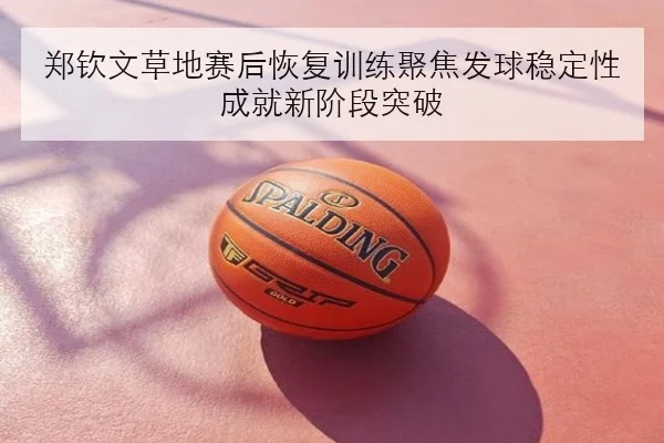 郑钦文草地赛后恢复训练聚焦发球稳定性成就新阶段突破